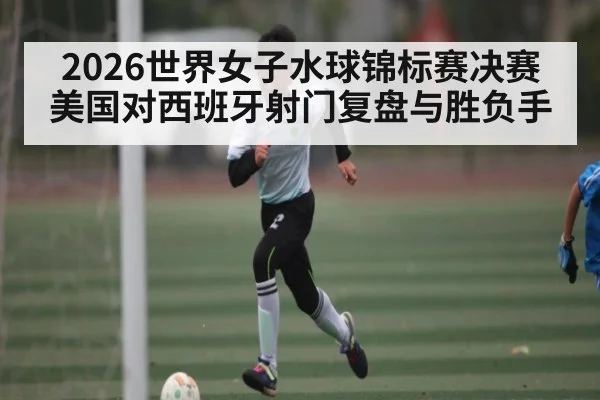 2026世界女子水球锦标赛决赛美国对西班牙射门复盘与胜负手