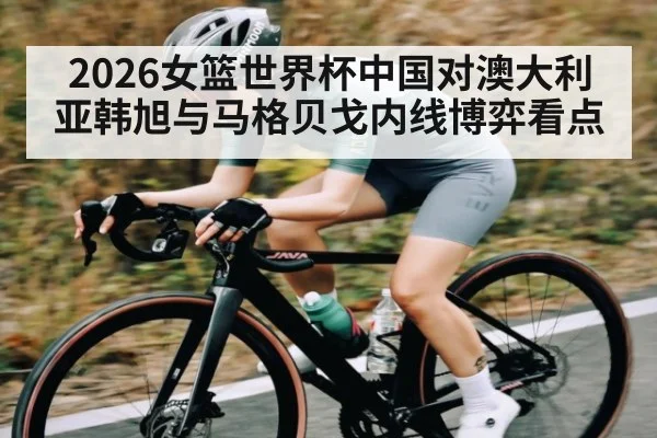 2026女篮世界杯中国对澳大利亚韩旭与马格贝戈内线博弈看点